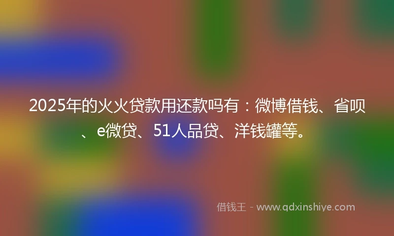 2025年的火火贷款用还款吗有：微博借钱、省呗、e微贷、51人品贷、洋钱罐等。
