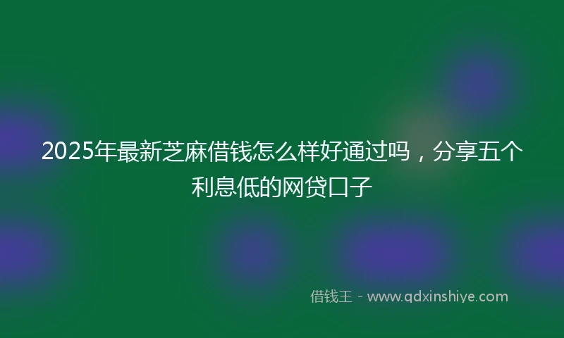 2025年最新芝麻借钱怎么样好通过吗，分享五个利息低的网贷口子