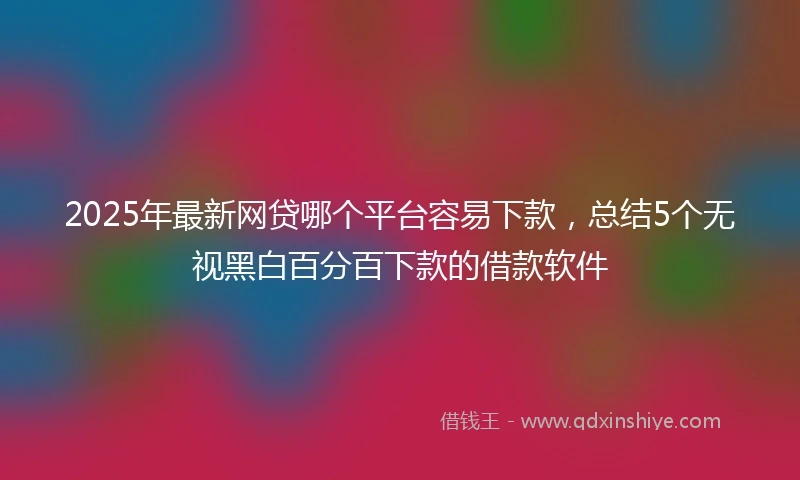 2025年最新网贷哪个平台容易下款，总结5个无视黑白百分百下款的借款软件