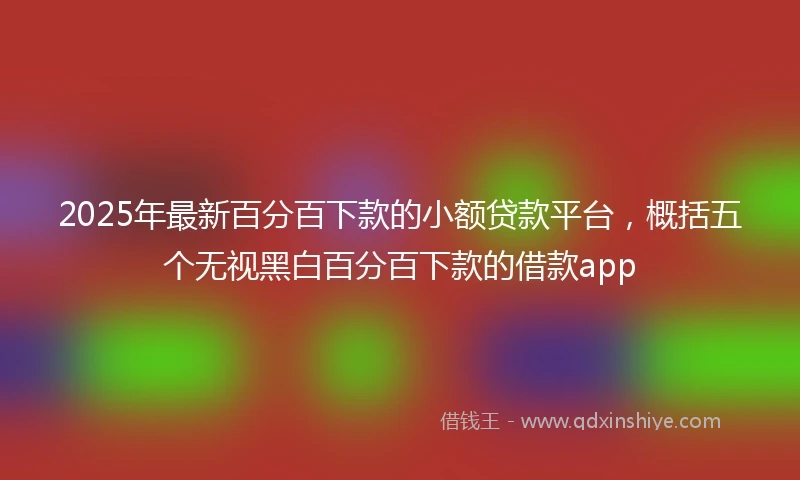 2025年最新百分百下款的小额贷款平台，概括五个无视黑白百分百下款的借款app