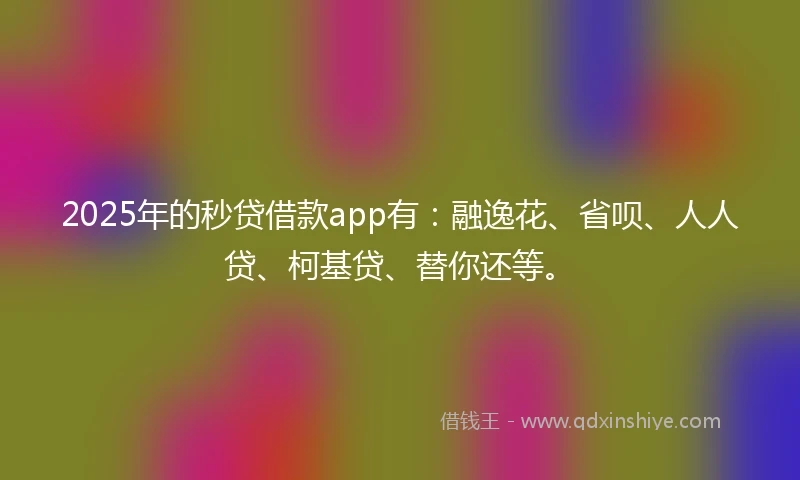 2025年的秒贷借款app有：融逸花、省呗、人人贷、柯基贷、替你还等。