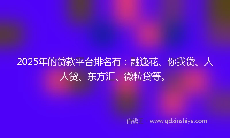 2025年的贷款平台排名有：融逸花、你我贷、人人贷、东方汇、微粒贷等。