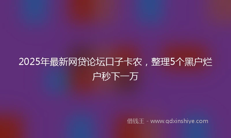 2025年最新网贷论坛口子卡农，整理5个黑户烂户秒下一万