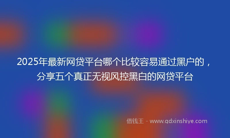 2025年最新网贷平台哪个比较容易通过黑户的，分享五个真正无视风控黑白的网贷平台