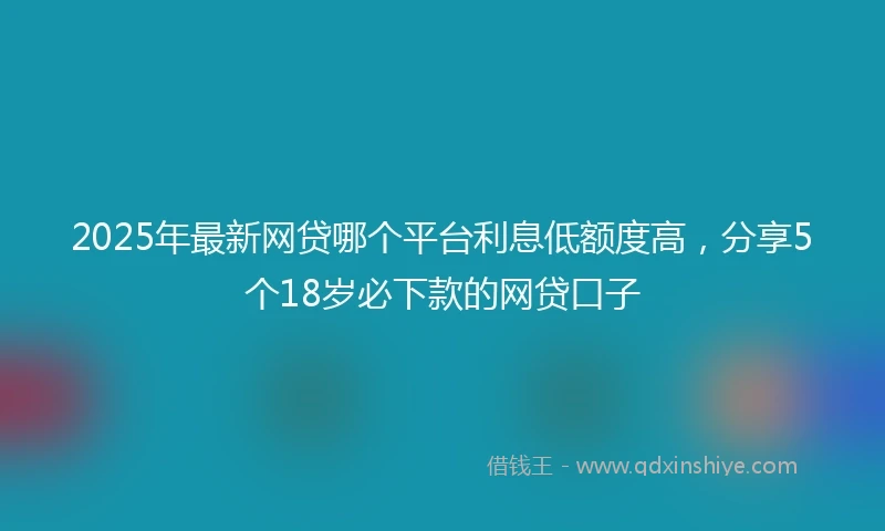 2025年最新网贷哪个平台利息低额度高，分享5个18岁必下款的网贷口子