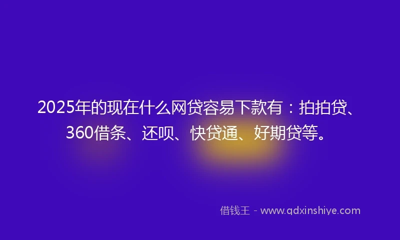 2025年的现在什么网贷容易下款有：拍拍贷、360借条、还呗、快贷通、好期贷等。
