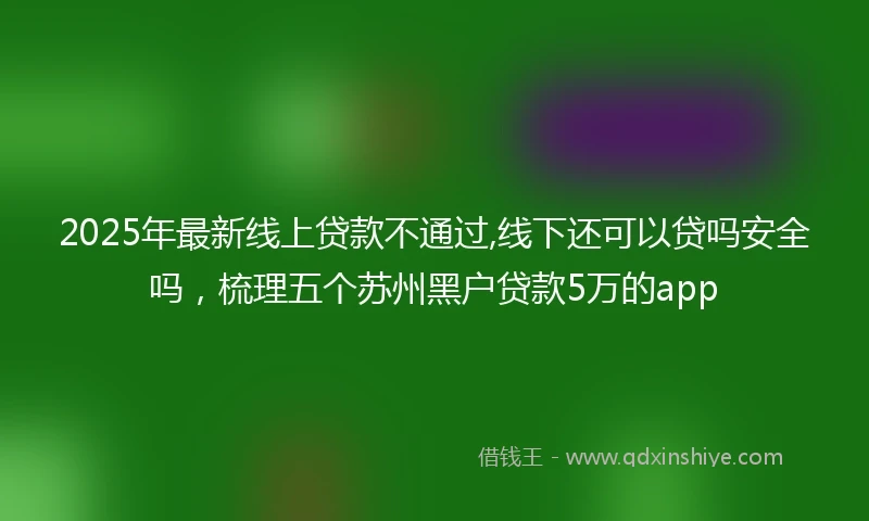 2025年最新线上贷款不通过,线下还可以贷吗安全吗，梳理五个苏州黑户贷款5万的app