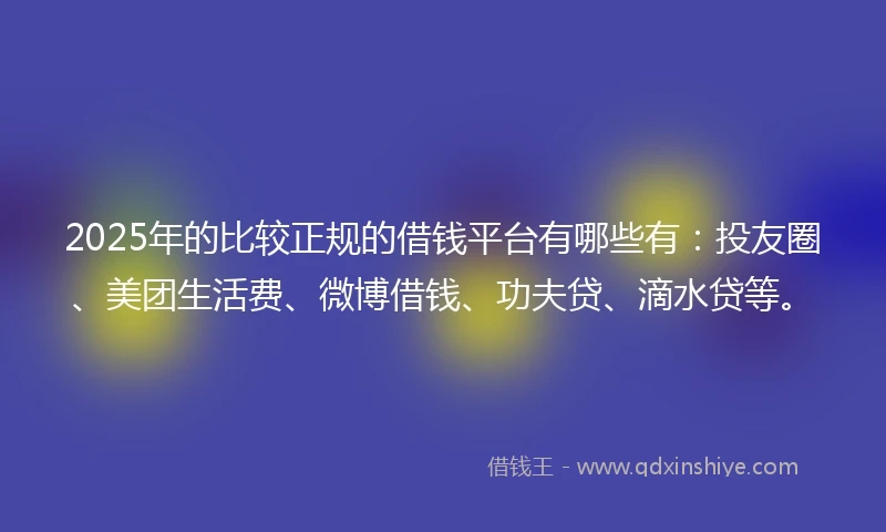 2025年的比较正规的借钱平台有哪些有：投友圈、美团生活费、微博借钱、功夫贷、滴水贷等。