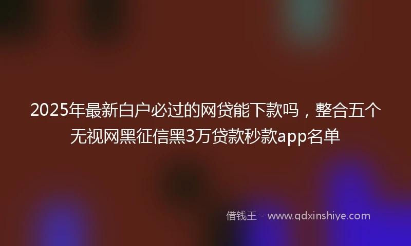 2025年最新白户必过的网贷能下款吗，整合五个无视网黑征信黑3万贷款秒款app名单