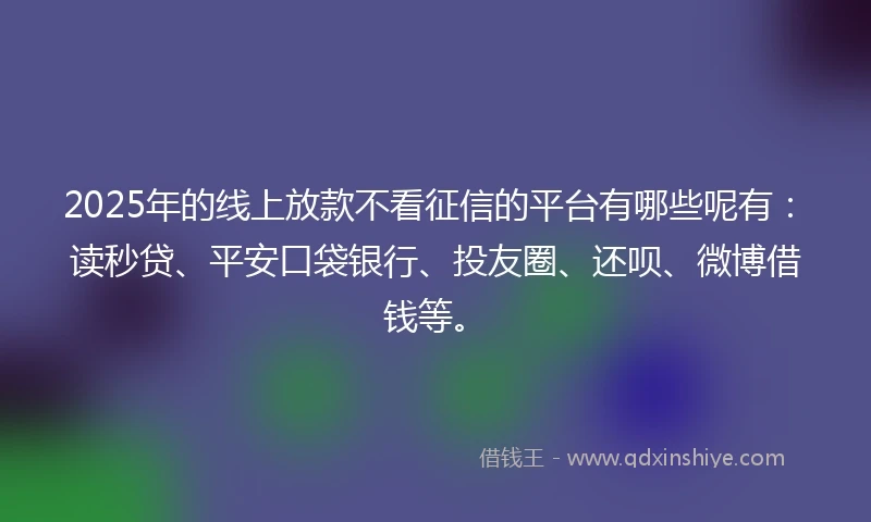 2025年的线上放款不看征信的平台有哪些呢有：读秒贷、平安口袋银行、投友圈、还呗、微博借钱等。