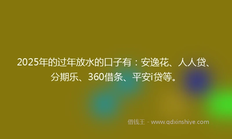 2025年的过年放水的口子有：安逸花、人人贷、分期乐、360借条、平安i贷等。