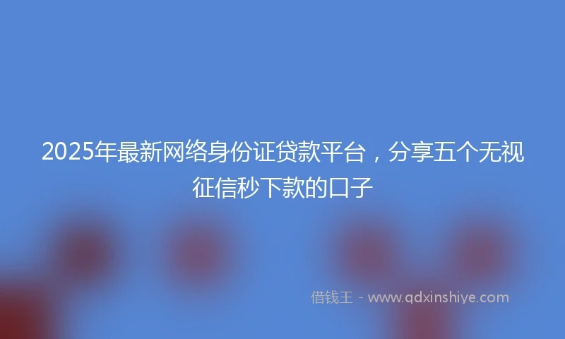2025年最新网络身份证贷款平台，分享五个无视征信秒下款的口子