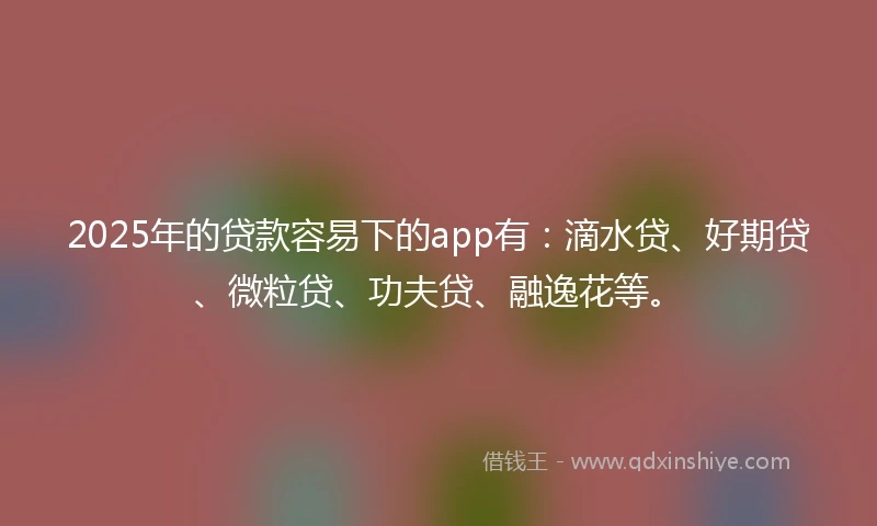 2025年的贷款容易下的app有：滴水贷、好期贷、微粒贷、功夫贷、融逸花等。