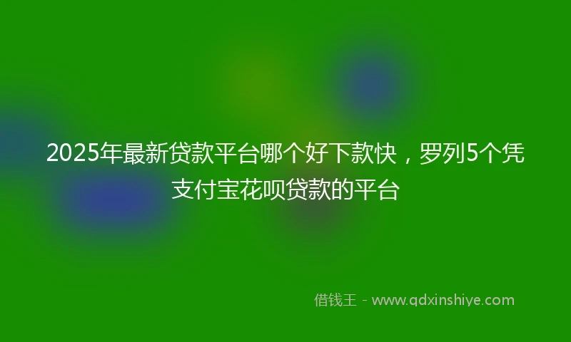 2025年最新贷款平台哪个好下款快，罗列5个凭支付宝花呗贷款的平台