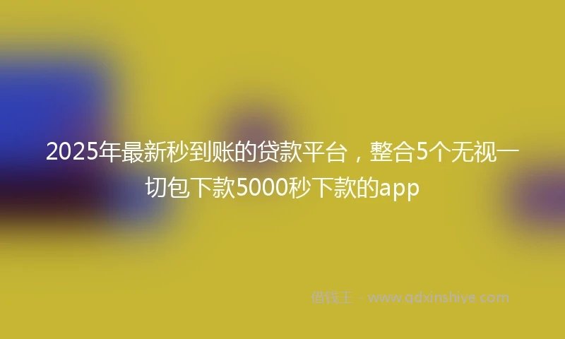 2025年最新秒到账的贷款平台，整合5个无视一切包下款5000秒下款的app