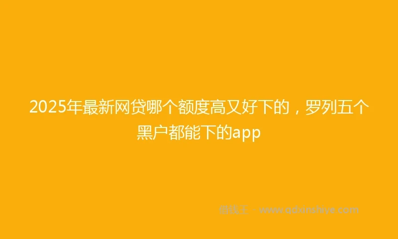 2025年最新网贷哪个额度高又好下的，罗列五个黑户都能下的app