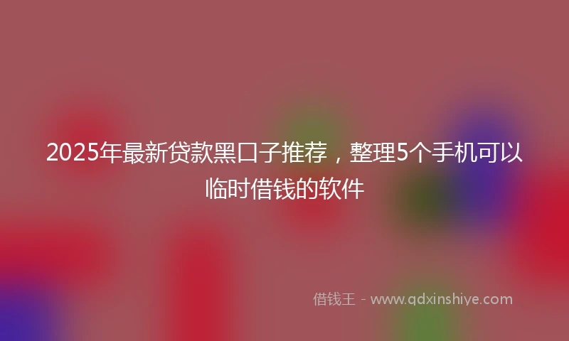 2025年最新贷款黑口子推荐，整理5个手机可以临时借钱的软件