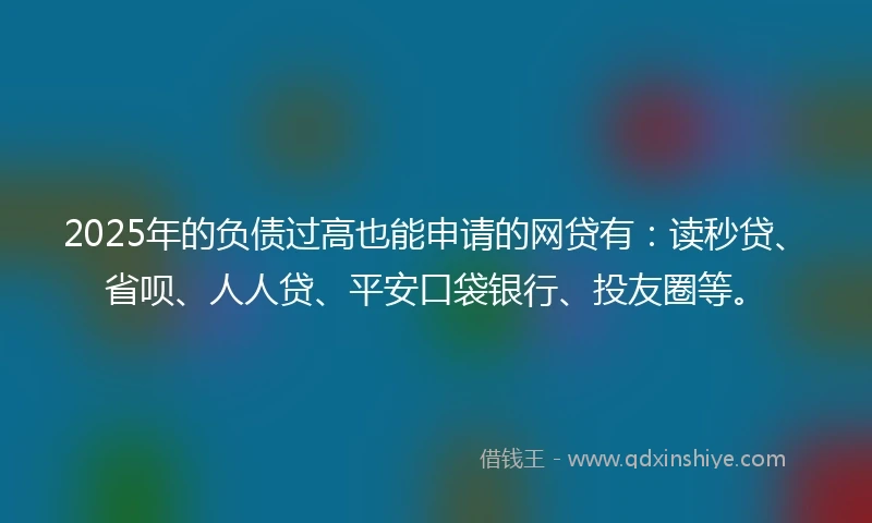2025年的负债过高也能申请的网贷有：读秒贷、省呗、人人贷、平安口袋银行、投友圈等。