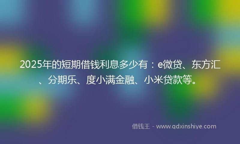 2025年的短期借钱利息多少有：e微贷、东方汇、分期乐、度小满金融、小米贷款等。