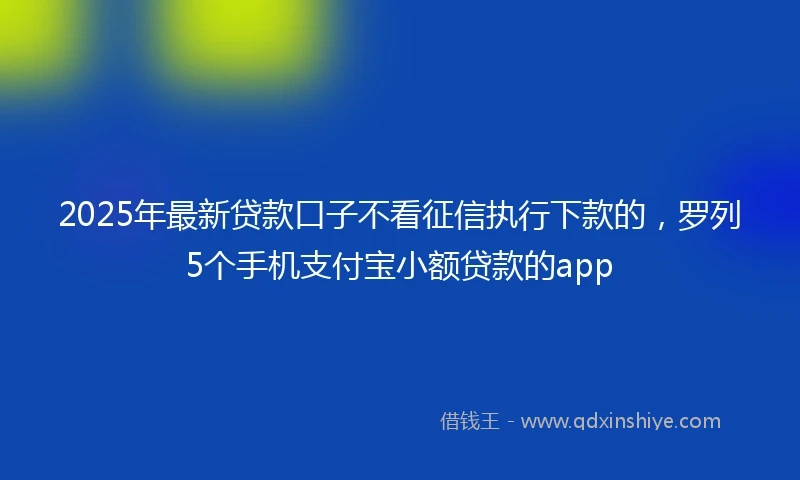 2025年最新贷款口子不看征信执行下款的，罗列5个手机支付宝小额贷款的app