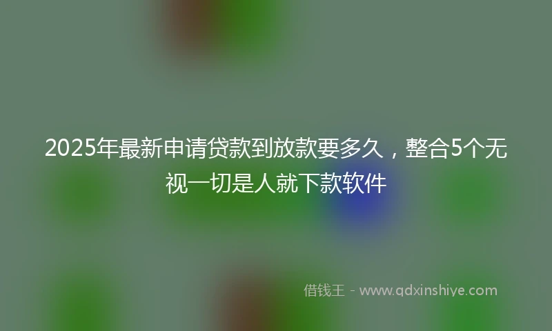 2025年最新申请贷款到放款要多久，整合5个无视一切是人就下款软件