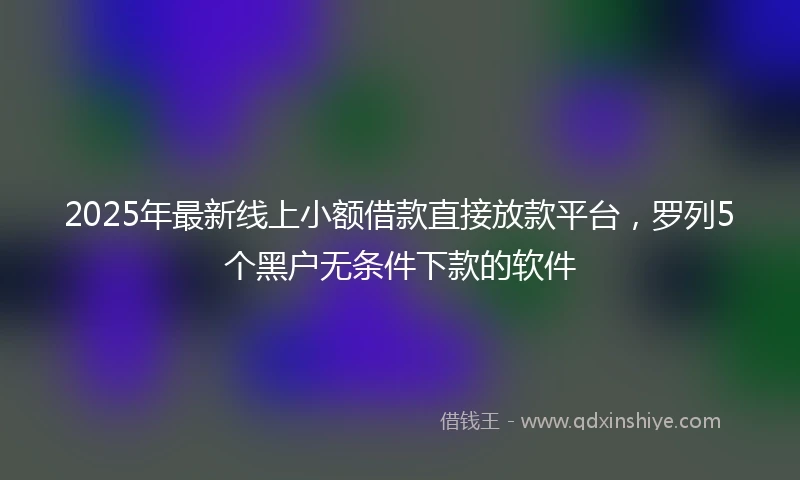 2025年最新线上小额借款直接放款平台，罗列5个黑户无条件下款的软件