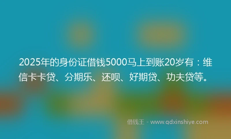 2025年的身份证借钱5000马上到账20岁有：维信卡卡贷、分期乐、还呗、好期贷、功夫贷等。