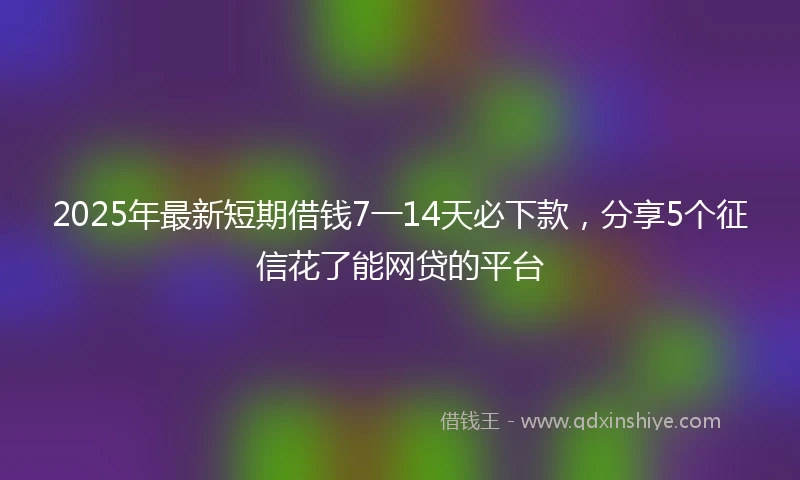 2025年最新短期借钱7一14天必下款，分享5个征信花了能网贷的平台