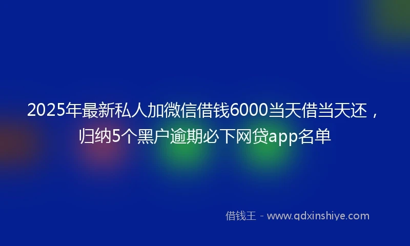 2025年最新私人加微信借钱6000当天借当天还，归纳5个黑户逾期必下网贷app名单