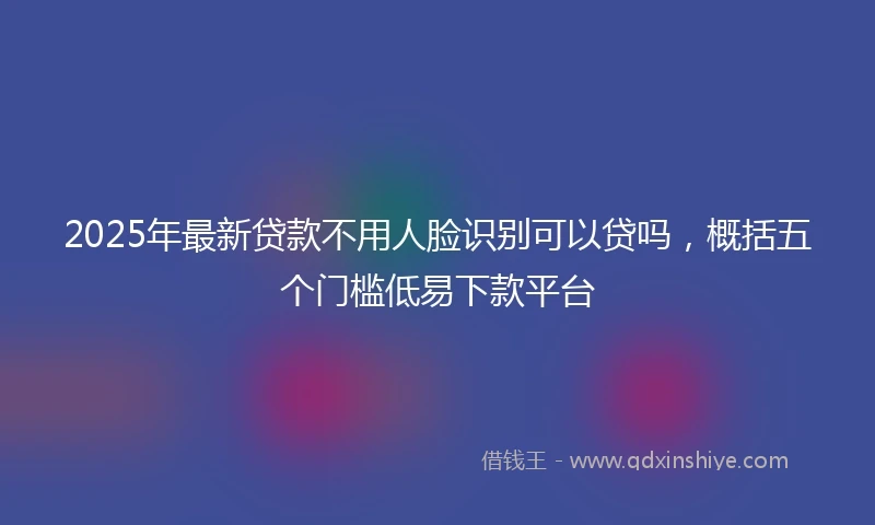 2025年最新贷款不用人脸识别可以贷吗，概括五个门槛低易下款平台