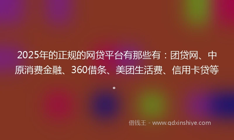 2025年的正规的网贷平台有那些有：团贷网、中原消费金融、360借条、美团生活费、信用卡贷等。
