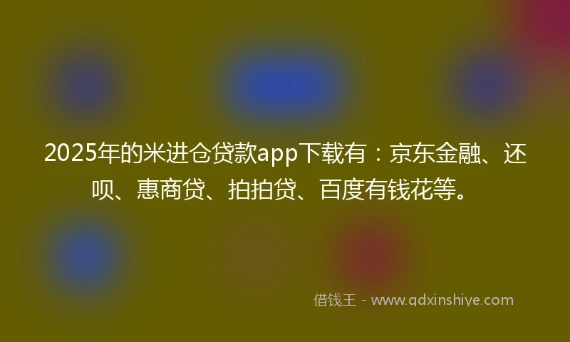 2025年的米进仓贷款app下载有：京东金融、还呗、惠商贷、拍拍贷、百度有钱花等。