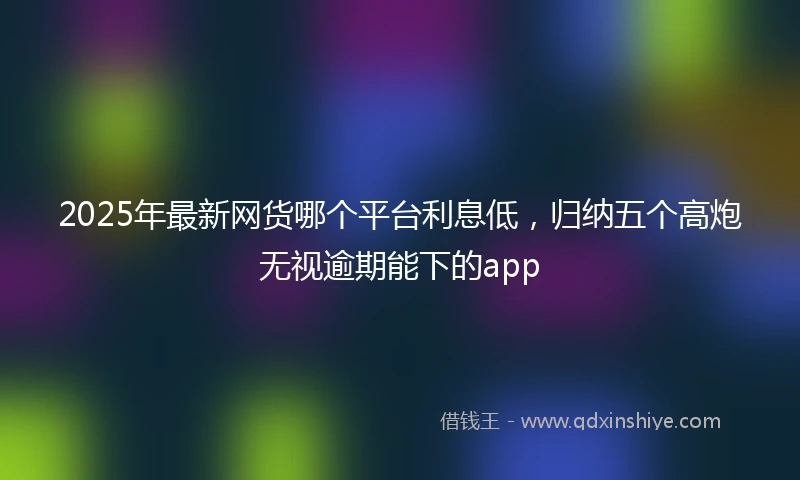 2025年最新网货哪个平台利息低，归纳五个高炮无视逾期能下的app