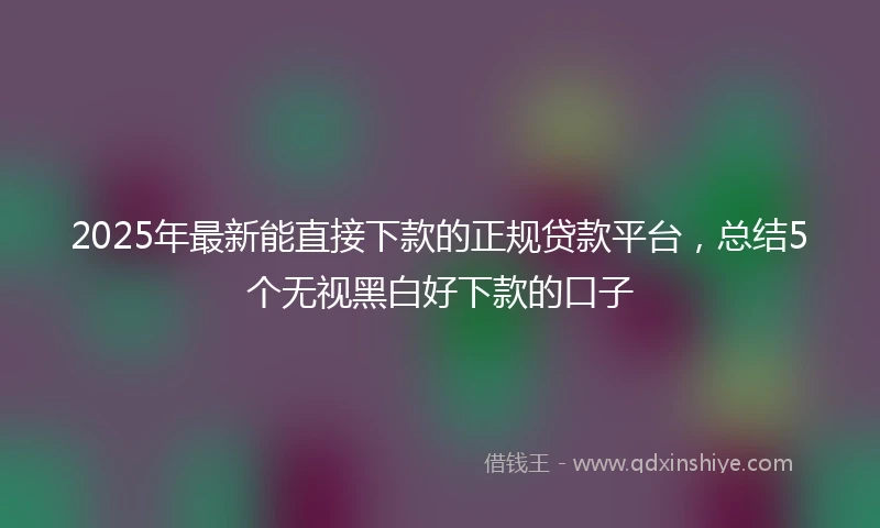 2025年最新能直接下款的正规贷款平台，总结5个无视黑白好下款的口子