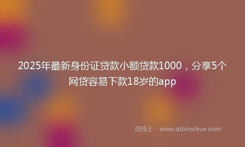 2025年最新身份证贷款小额贷款1000，分享5个网贷容易下款18岁的app