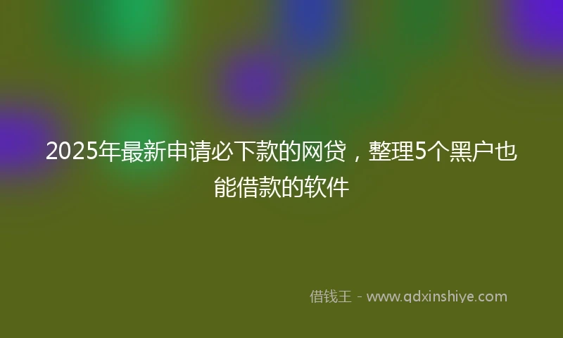 2025年最新申请必下款的网贷，整理5个黑户也能借款的软件