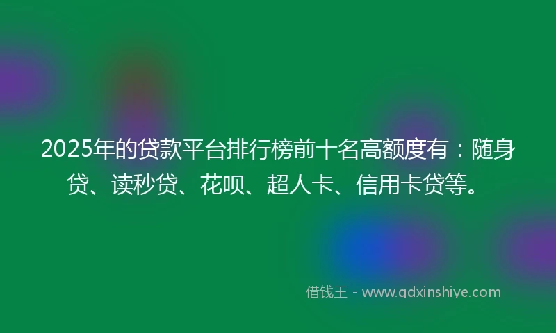 2025年的贷款平台排行榜前十名高额度有：随身贷、读秒贷、花呗、超人卡、信用卡贷等。