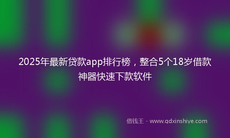 2025年最新贷款app排行榜，整合5个18岁借款神器快速下款软件