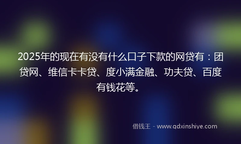 2025年的现在有没有什么口子下款的网贷有：团贷网、维信卡卡贷、度小满金融、功夫贷、百度有钱花等。