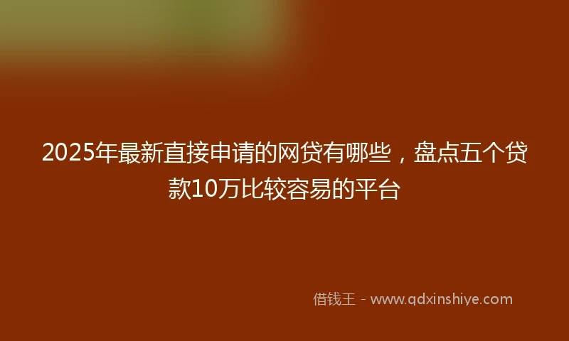 2025年最新直接申请的网贷有哪些，盘点五个贷款10万比较容易的平台