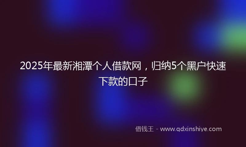 2025年最新湘潭个人借款网，归纳5个黑户快速下款的口子