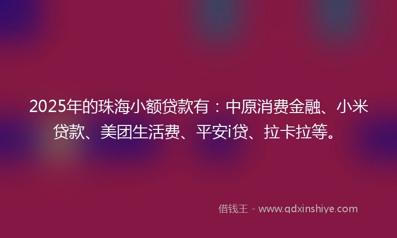 2025年的珠海小额贷款有：中原消费金融、小米贷款、美团生活费、平安i贷、拉卡拉等。