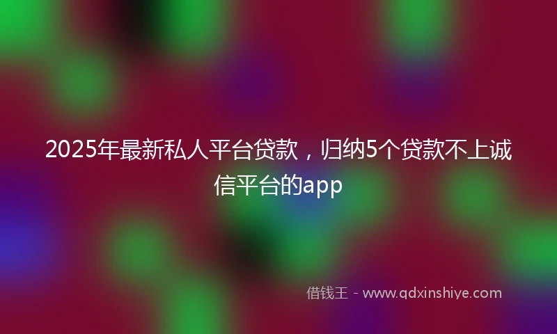 2025年最新私人平台贷款，归纳5个贷款不上诚信平台的app