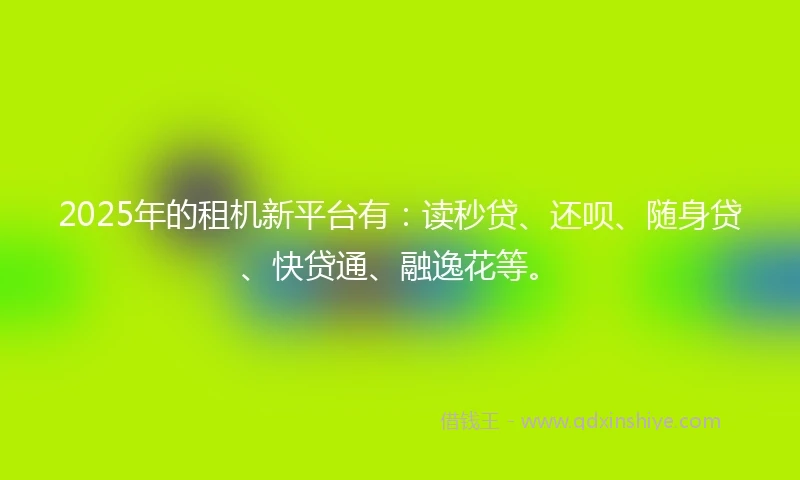 2025年的租机新平台有：读秒贷、还呗、随身贷、快贷通、融逸花等。