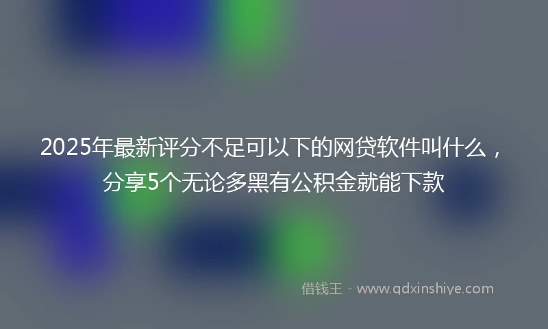 2025年最新评分不足可以下的网贷软件叫什么，分享5个无论多黑有公积金就能下款