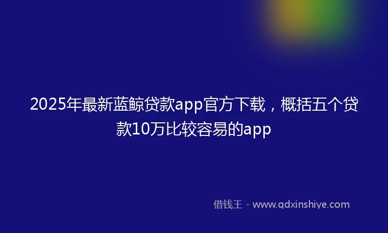 2025年最新蓝鲸贷款app官方下载,概括五个贷款10万比较容易的app
