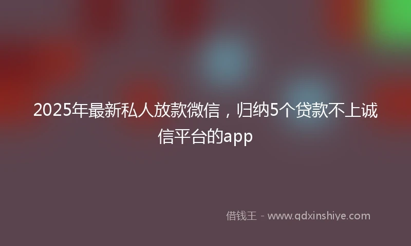 2025年最新私人放款微信，归纳5个贷款不上诚信平台的app