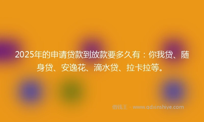 2025年的申请贷款到放款要多久有：你我贷、随身贷、安逸花、滴水贷、拉卡拉等。