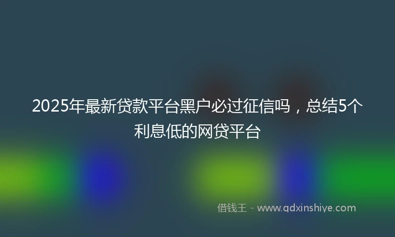 2025年最新贷款平台黑户必过征信吗，总结5个利息低的网贷平台