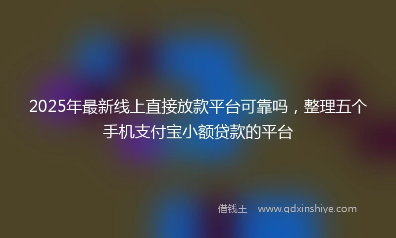 2025年最新线上直接放款平台可靠吗，整理五个手机支付宝小额贷款的平台